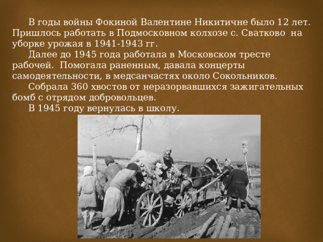  В годы войны Фокиной Валентине Никитичне было 12 лет. Пришлось работать в Подмосковном колхозе с. Сватково на уборке урожая в 1941-1943 гг.  Далее до 1945 года работала в Московском тресте рабочей. Помогала раненным, давала концерты самодеятельности, в медсанчастях около Сокольников.  Собрала 360 хвостов от неразорвавшихся зажигательных бомб с отрядом добровольцев.  В 1945 году вернулась в школу.   