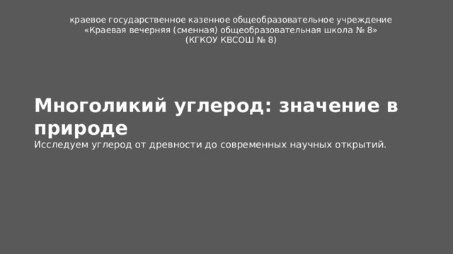 краевое государственное казенное общеобразовательное учреждение «Краевая вечерняя (сменная) общеобразовательная школа № 8» (КГКОУ КВСОШ № 8) Многоликий углерод: значение в природе Исследуем углерод от древности до современных научных открытий.  