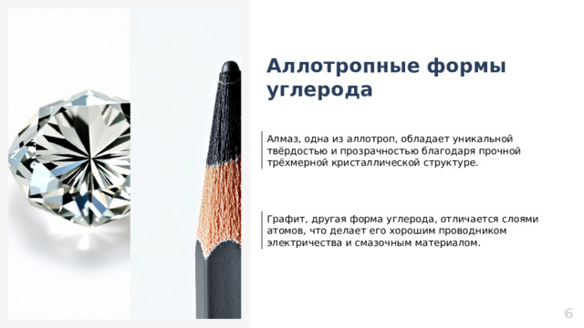 Аллотропные формы углерода Алмаз, одна из аллотроп, обладает уникальной твёрдостью и прозрачностью благодаря прочной трёхмерной кристаллической структуре. Графит, другая форма углерода, отличается слоями атомов, что делает его хорошим проводником электричества и смазочным материалом. 6  