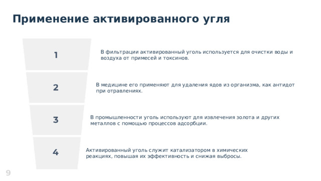 Применение активированного угля В фильтрации активированный уголь используется для очистки воды и воздуха от примесей и токсинов. В медицине его применяют для удаления ядов из организма, как антидот при отравлениях. В промышленности уголь используют для извлечения золота и других металлов с помощью процессов адсорбции. Активированный уголь служит катализатором в химических реакциях, повышая их эффективность и снижая выбросы. 9  