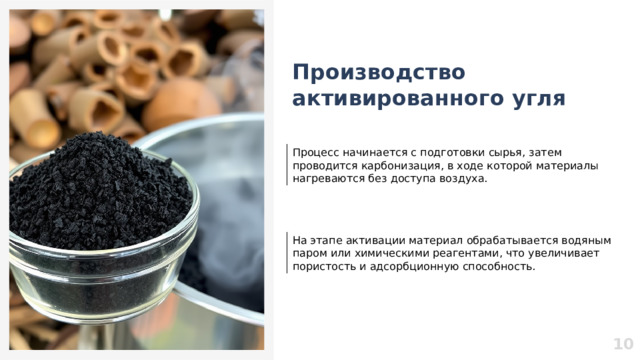 Производство активированного угля Процесс начинается с подготовки сырья, затем проводится карбонизация, в ходе которой материалы нагреваются без доступа воздуха. На этапе активации материал обрабатывается водяным паром или химическими реагентами, что увеличивает пористость и адсорбционную способность. 10  