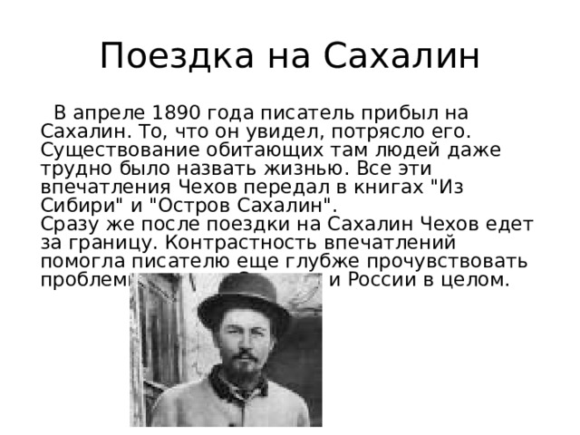 Поездка на Сахалин  В апреле 1890 года писатель прибыл на Сахалин. То, что он увидел, потрясло его. Существование обитающих там людей даже трудно было назвать жизнью. Все эти впечатления Чехов передал в книгах 