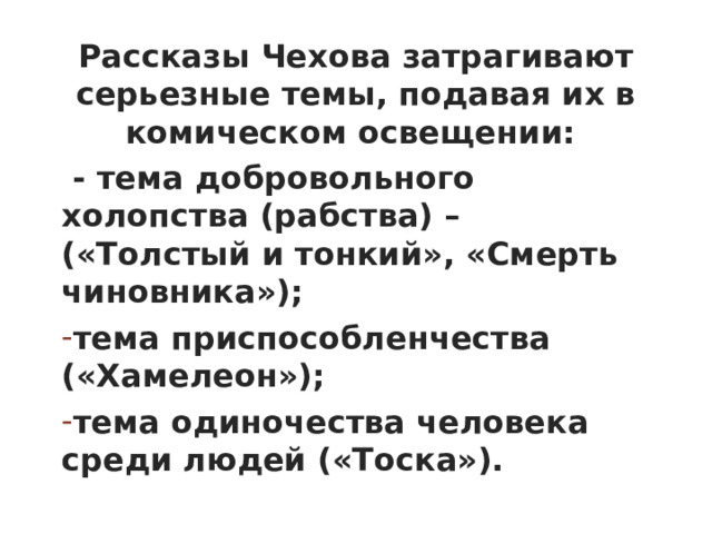 Рассказы Чехова затрагивают серьезные темы, подавая их в комическом освещении:  - тема добровольного холопства (рабства) – («Толстый и тонкий», «Смерть чиновника»); тема приспособленчества («Хамелеон»); тема одиночества человека среди людей («Тоска»).         