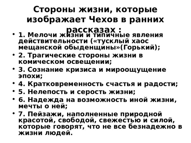 Стороны жизни, которые изображает Чехов в ранних рассказах : 1. Мелочи жизни и типичные явления действительности («тусклый хаос мещанской обыденщины»(Горький); 2. Трагические стороны жизни в комическом освещении; 3. Сознание кризиса и мироощущение эпохи; 4. Кратковременность счастья и радости; 5. Нелепость и серость жизни; 6. Надежда на возможность иной жизни, мечты о ней; 7. Пейзажи, наполненные природной красотой, свободой, свежестью и силой, которые говорят, что не все безнадежно в жизни людей. 