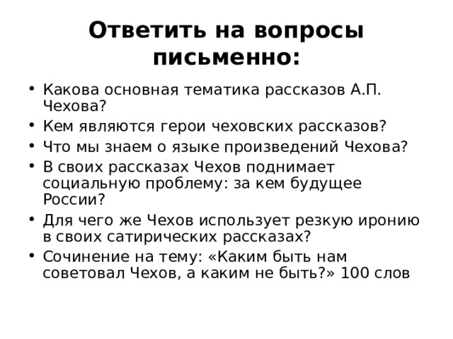 Ответить на вопросы письменно: Какова основная тематика рассказов А.П. Чехова? Кем являются герои чеховских рассказов? Что мы знаем о языке произведений Чехова? В своих рассказах Чехов поднимает социальную проблему: за кем будущее России? Для чего же Чехов использует резкую иронию в своих сатирических рассказах? Сочинение на тему: «Каким быть нам советовал Чехов, а каким не быть?» 100 слов 