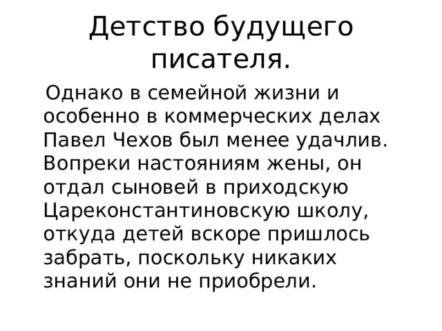 Детство будущего писателя.  Однако в семейной жизни и особенно в коммерческих делах Павел Чехов был менее удачлив. Вопреки настояниям жены, он отдал сыновей в приходскую Цареконстантиновскую школу, откуда детей вскоре пришлось забрать, поскольку никаких знаний они не приобрели. 