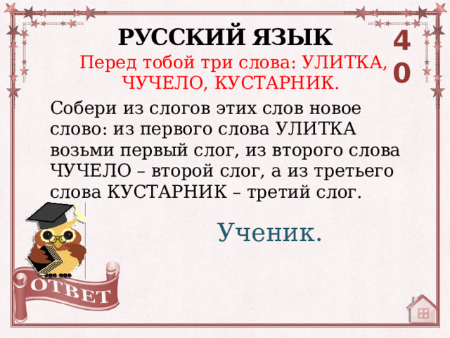 РУССКИЙ ЯЗЫК 40 Перед тобой три слова: УЛИТКА, ЧУЧЕЛО, КУСТАРНИК. Собери из слогов этих слов новое слово: из первого слова УЛИТКА возьми первый слог, из второго слова ЧУЧЕЛО – второй слог, а из третьего слова КУСТАРНИК – третий слог.   Ученик. 