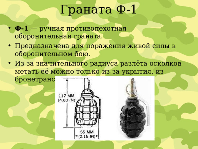 Граната Ф-1 Ф-1  — ручная противопехотная оборонительная граната. Предназначена для поражения живой силы в оборонительном бою. Из-за значительного радиуса разлёта осколков метать её можно только из-за укрытия, из бронетранспортёра или из танка. 