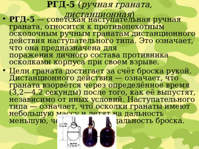 РГД-5  ( ручная граната, дистанционная ) РГД-5  — советская наступательная ручная граната, относится к противопехотным осколочным ручным гранатам дистанционного действия наступательного типа. Это означает, что она предназначена для поражения личного состава противника осколками корпуса при своем взрыве. Цели граната достигает за счёт броска рукой. Дистанционного действия — означает, что граната взорвётся через определённое время (3,2—4,2 секунды) после того, как её выпустят, независимо от иных условий. Наступательного типа — означает, что осколки гранаты имеют небольшую массу и летят на дальность меньшую, чем возможная дальность броска. 