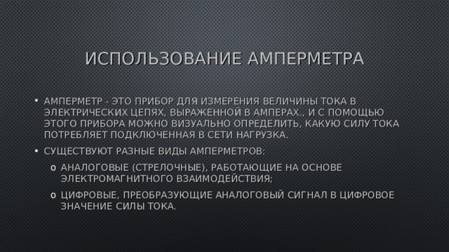 ИСПОЛЬЗОВАНИЕ АМПЕРМЕТРА АМПЕРМЕТР - ЭТО ПРИБОР ДЛЯ ИЗМЕРЕНИЯ ВЕЛИЧИНЫ ТОКА В ЭЛЕКТРИЧЕСКИХ ЦЕПЯХ, ВЫРАЖЕННОЙ В АМПЕРАХ., И С ПОМОЩЬЮ ЭТОГО ПРИБОРА МОЖНО ВИЗУАЛЬНО ОПРЕДЕЛИТЬ, КАКУЮ СИЛУ ТОКА ПОТРЕБЛЯЕТ ПОДКЛЮЧЕННАЯ В СЕТИ НАГРУЗКА. СУЩЕСТВУЮТ РАЗНЫЕ ВИДЫ АМПЕРМЕТРОВ: АНАЛОГОВЫЕ (СТРЕЛОЧНЫЕ), РАБОТАЮЩИЕ НА ОСНОВЕ ЭЛЕКТРОМАГНИТНОГО ВЗАИМОДЕЙСТВИЯ; ЦИФРОВЫЕ, ПРЕОБРАЗУЮЩИЕ АНАЛОГОВЫЙ СИГНАЛ В ЦИФРОВОЕ ЗНАЧЕНИЕ СИЛЫ ТОКА. АНАЛОГОВЫЕ (СТРЕЛОЧНЫЕ), РАБОТАЮЩИЕ НА ОСНОВЕ ЭЛЕКТРОМАГНИТНОГО ВЗАИМОДЕЙСТВИЯ; ЦИФРОВЫЕ, ПРЕОБРАЗУЮЩИЕ АНАЛОГОВЫЙ СИГНАЛ В ЦИФРОВОЕ ЗНАЧЕНИЕ СИЛЫ ТОКА. 