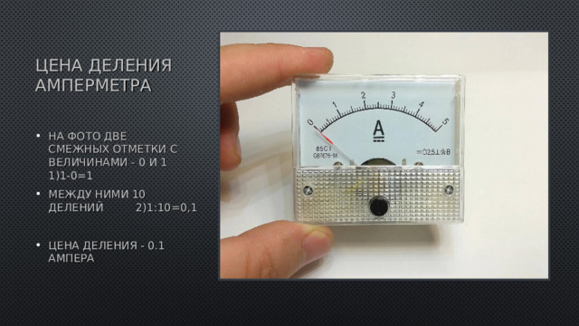 ЦЕНА ДЕЛЕНИЯ АМПЕРМЕТРА НА ФОТО ДВЕ СМЕЖНЫХ ОТМЕТКИ С ВЕЛИЧИНАМИ - 0 И 1  1)1-0=1 МЕЖДУ НИМИ 10 ДЕЛЕНИЙ   2)1:10=0,1  ЦЕНА ДЕЛЕНИЯ - 0.1 АМПЕРА 