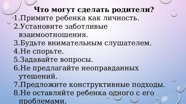 Что могут сделать родители? Примите ребенка как личность. Установите заботливые взаимоотношения. Будьте внимательным слушателем. Не спорьте. Задавайте вопросы. Не предлагайте неоправданных утешений. Предложите конструктивные подходы. Не оставляйте ребенка одного с его проблемами. Важность сохранения заботы и поддержки 