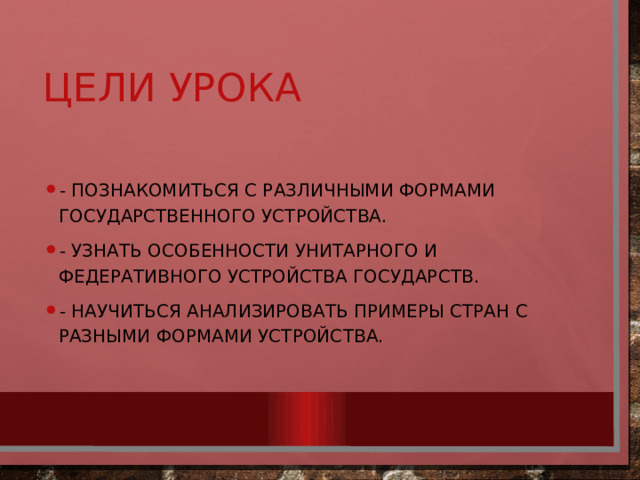 Цели урока - Познакомиться с различными формами государственного устройства. - Узнать особенности унитарного и федеративного устройства государств. - Научиться анализировать примеры стран с разными формами устройства. 