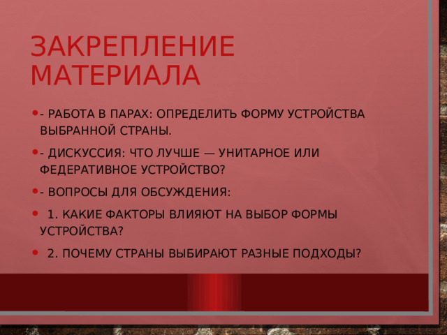 Закрепление материала - Работа в парах: определить форму устройства выбранной страны. - Дискуссия: что лучше — унитарное или федеративное устройство? - Вопросы для обсуждения:  1. Какие факторы влияют на выбор формы устройства?  2. Почему страны выбирают разные подходы? 