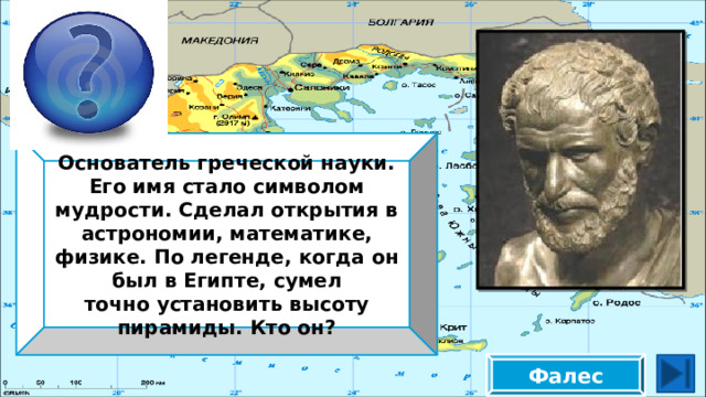 Основатель греческой науки. Его имя стало символом мудрости. Сделал открытия в астрономии, математике, физике. По легенде, когда он был в Египте, сумел точно установить высоту пирамиды. Кто он? Фалес 
