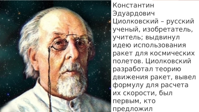 Константин Эдуардович Циолковский – русский ученый, изобретатель, учитель; выдвинул идею использования ракет для космических полетов. Циолковский разработал теорию движения ракет, вывел формулу для расчета их скорости, был первым, кто предложил использовать многоступенчатые ракеты.  