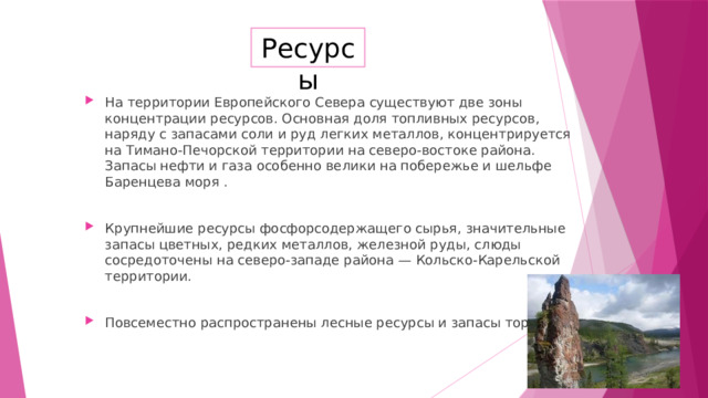 Ресурсы На территории Европейского Севера существуют две зоны концентрации ресурсов. Основная доля топливных ресурсов, наряду с запасами соли и руд легких металлов, концентрируется на Тимано-Печорской территории на северо-востоке района. Запасы нефти и газа особенно велики на побережье и шельфе Баренцева моря . Крупнейшие ресурсы фосфорсодержащего сырья, значительные запасы цветных, редких металлов, железной руды, слюды сосредоточены на северо-западе района — Кольско-Карельской территории. Повсеместно распространены лесные ресурсы и запасы торфа. 