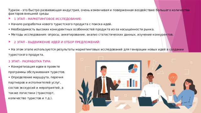 Туризм - это быстро развивающая индустрия, очень изменчивая и поверженная воздействию большего количества факторов внешней среды 1 ЭТАП - МАРКЕТИНГОВОЕ ИССЛЕДОВАНИЕ: • Начало разработки нового туристского продукта с поиска идей.  • Необходимость высоких конкурентных особенностей продукта из-за насыщенности рынка. • Методы исследования: опросы, анкетирование, анализ статистических данных, изучение конкурентов. 2 ЭТАП - ВЫДВИЖЕНИЕ ИДЕЙ И ОТБОР ПРЕДЛОЖЕНИЙ: • На этом этапе используются результаты маркетинговых исследований для генерации новых идей в создании туристского продукта. 3 ЭТАП - РАЗРАБОТКА ТУРА: • Конкретизация идеи в проекте программы обслуживания туристов.  • Определение маршрута, перечня партнеров и исполнителей услуг, состав экскурсий и мероприятий, а также логистики (транспорт, количество туристов и т.д.).   