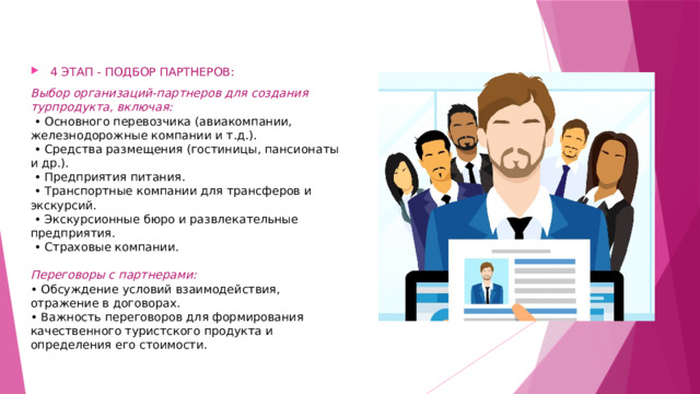 4 ЭТАП - ПОДБОР ПАРТНЕРОВ: Выбор организаций-партнеров для создания турпродукта, включая:   • Основного перевозчика (авиакомпании, железнодорожные компании и т.д.).   • Средства размещения (гостиницы, пансионаты и др.).   • Предприятия питания.   • Транспортные компании для трансферов и экскурсий.   • Экскурсионные бюро и развлекательные предприятия.   • Страховые компании.   Переговоры с партнерами:  • Обсуждение условий взаимодействия, отражение в договорах.  • Важность переговоров для формирования качественного туристского продукта и определения его стоимости. 
