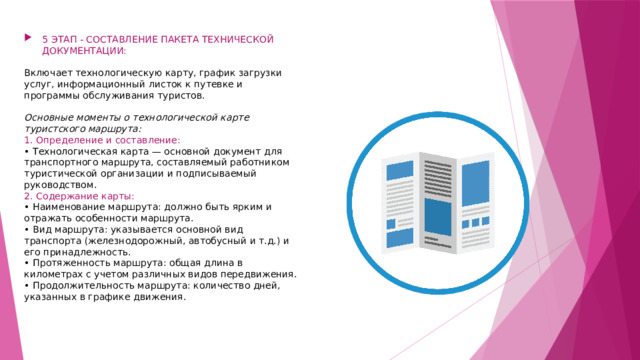 5 ЭТАП - СОСТАВЛЕНИЕ ПАКЕТА ТЕХНИЧЕСКОЙ ДОКУМЕНТАЦИИ: Включает технологическую карту, график загрузки услуг, информационный листок к путевке и программы обслуживания туристов. Основные моменты о технологической карте туристского маршрута:  1. Определение и составление:  • Технологическая карта — основной документ для транспортного маршрута, составляемый работником туристической организации и подписываемый руководством.  2. Содержание карты:  • Наименование маршрута: должно быть ярким и отражать особенности маршрута. • Вид маршрута: указывается основной вид транспорта (железнодорожный, автобусный и т.д.) и его принадлежность.  • Протяженность маршрута: общая длина в километрах с учетом различных видов передвижения.  • Продолжительность маршрута: количество дней, указанных в графике движения.     
