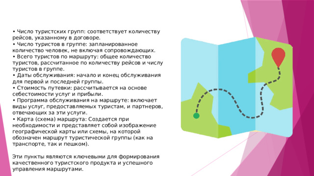 • Число туристских групп: соответствует количеству рейсов, указанному в договоре.  • Число туристов в группе: запланированное количество человек, не включая сопровождающих.  • Всего туристов по маршруту: общее количество туристов, рассчитанное по количеству рейсов и числу туристов в группе. • Даты обслуживания: начало и конец обслуживания для первой и последней группы.  • Стоимость путевки: рассчитывается на основе себестоимости услуг и прибыли.  • Программа обслуживания на маршруте: включает виды услуг, предоставляемых туристам, и партнеров, отвечающих за эти услуги.  • Карта (схема) маршрута: Создается при необходимости и представляет собой изображение географической карты или схемы, на которой обозначен маршрут туристической группы (как на транспорте, так и пешком).  Эти пункты являются ключевыми для формирования качественного туристского продукта и успешного управления маршрутами.   