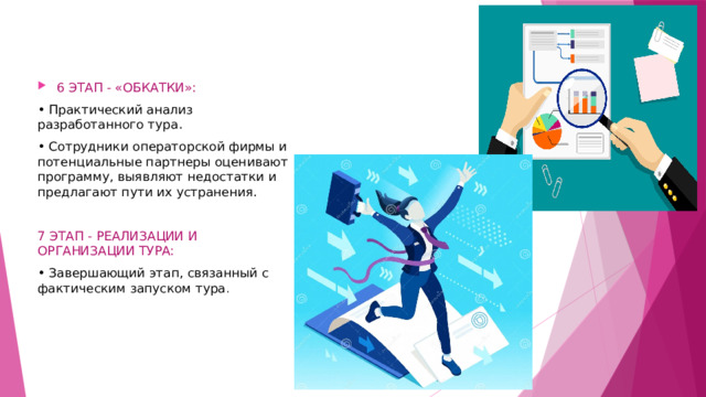 6 ЭТАП - «ОБКАТКИ»: • Практический анализ разработанного тура. • Сотрудники операторской фирмы и потенциальные партнеры оценивают программу, выявляют недостатки и предлагают пути их устранения. 7 ЭТАП - РЕАЛИЗАЦИИ И ОРГАНИЗАЦИИ ТУРА: • Завершающий этап, связанный с фактическим запуском тура . 