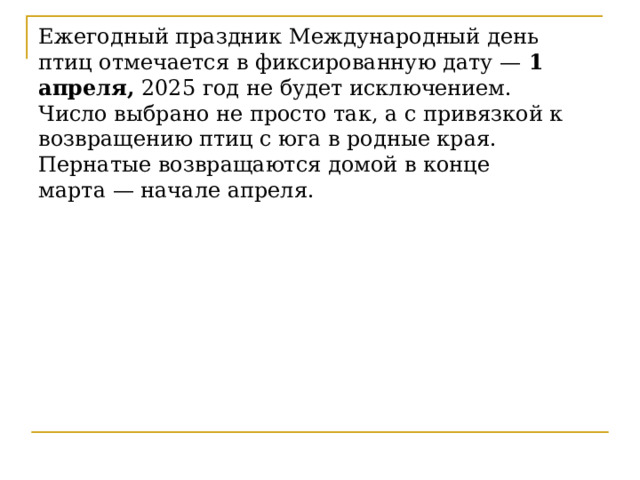 Ежегодный праздник Международный день птиц отмечается в фиксированную дату —  1 апреля,  2025 год не будет исключением. Число выбрано не просто так, а с привязкой к возвращению птиц с юга в родные края. Пернатые возвращаются домой в конце марта — начале апреля. 