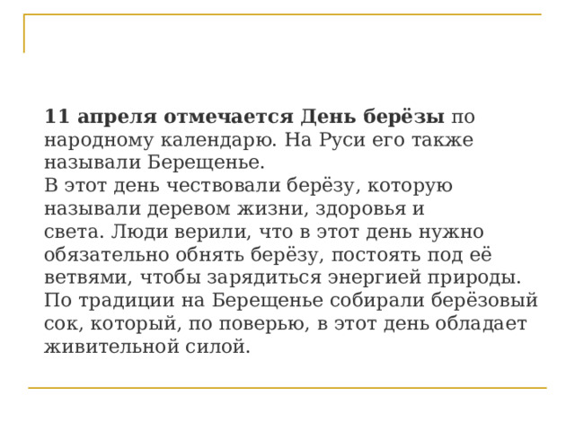 11 апреля отмечается День берёзы  по народному календарю. На Руси его также называли Берещенье.  В этот день чествовали берёзу, которую называли деревом жизни, здоровья и света. Люди верили, что в этот день нужно обязательно обнять берёзу, постоять под её ветвями, чтобы зарядиться энергией природы.  По традиции на Берещенье собирали берёзовый сок, который, по поверью, в этот день обладает живительной силой.  