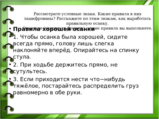 Рассмотрите условные знаки. Какие правила в них зашифрованы? Расскажите по этим знакам, как выработать правильную осанку.  Отметьте (закрасьте кружок), какие правила вы выполняете. Правила хорошей осанки 1. Чтобы осанка была хорошей, сидите всегда прямо, голову лишь слегка наклоняйте вперёд. Опирайтесь на спинку стула. 2. При ходьбе держитесь прямо, не сутультесь. 3. Если приходится нести что−нибудь тяжёлое, постарайтесь распределить груз равномерно в обе руки.   