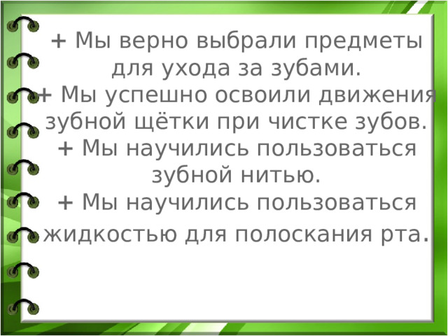 +  Мы верно выбрали предметы для ухода за зубами.  +  Мы успешно освоили движения зубной щётки при чистке зубов.  +  Мы научились пользоваться зубной нитью.  +  Мы научились пользоваться жидкостью для полоскания рта . 