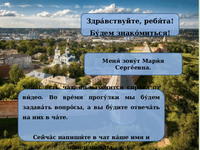 Здра́вствуйте, ребя́та! Бу́дем знако́миться! Меня́ зову́т Мари́я Серге́евна. У нас есть чат, он нахо́дится спра́ва от ви́део. Во вре́мя прогу́лки мы бу́дем задава́ть вопро́сы, а вы бу́дите отвеча́ть на них в ча́те.  Сейча́с напиши́те в чат ва́ше имя и но́мер шко́лы .. 