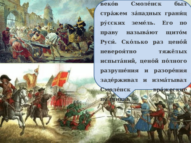 На протяже́нии мно́гих веко́в Смоле́нск был стра́жем за́падных грани́ц ру́сских земе́ль. Его по праву называ́ют щито́м Руси́. Ско́лько раз цено́й невероя́тно тяжёлых испыта́ний, цено́й по́лного разруше́ния и разоре́ния заде́рживал и изма́тывал Смоле́нск вра́жеские по́лчища.  