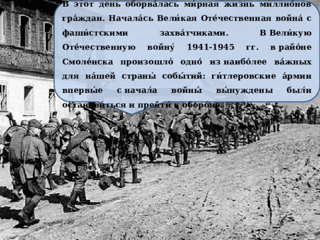 В этот день оборва́лась ми́рная жизнь миллио́нов гра́ждан. Начала́сь Вели́кая Оте́чественная война́ с фаши́стскими захва́тчиками. В Вели́кую Оте́чественную войну́ 1941-1945 гг. в райо́не Смоле́нска произошло́ одно́ из наибо́лее ва́жных для на́шей страны́ собы́тий: ги́тлеровские а́рмии впервы́е с начал́а войны́ вы́нуждены был́и останови́ться и прейти́ к оборо́не. 