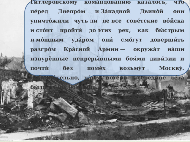 До э́того они с 1939 г. всю́ду то́лько наступа́ли. Ги́тлеровскому кома́ндованию каза́лось, что пе́ред Днепро́м и За́падной Двино́й они уничто́жили чуть ли не все сове́тские во́йска и сто́ит пройти́ до этих рек, как бы́стрым и мо́щным уда́ром они́ смо́гут доверши́ть разгро́м Кра́сной А́рмии — окружа́т на́ши изнурённые непреры́вными боя́ми диви́зии и почти́ без поме́х возьму́т Москву́. Действи́тельно, на́ши поте́ри к середи́не ле́та бы́ли о́чень больши́е. 
