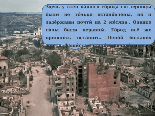 Здесь у стен на́шего го́рода ги́тлеровцы бы́ли не то́лько остано́влены, но и заде́ржаны почти́ на 2 ме́сяца . Одна́ко си́лы бы́ли неравны́. Го́род всё же пришло́сь оста́вить. Цено́й больши́х жертв, фаши́стам удало́сь овладе́ть им. 