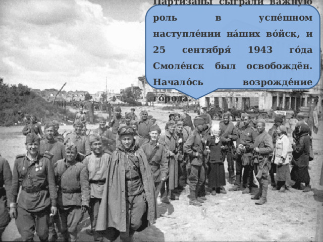 Партиза́ны сыгра́ли ва́жную роль в успе́шном наступле́нии на́ших во́йск, и 25 сентября́ 1943 го́да Смоле́нск был освобождён. Начало́сь возрожде́ние го́рода. 