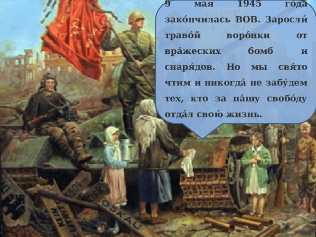 9 мая 1945 го́да зако́нчилась ВОВ. Заросли́ траво́й воро́нки от вра́жеских бомб и снаря́дов. Но мы свя́то чтим и никогда́ не забу́дем тех, кто за на́шу свобо́ду отда́л свою́ жизнь. 