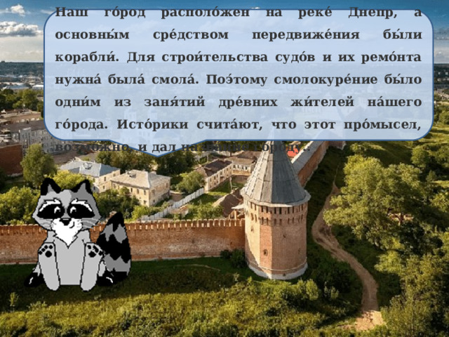 Наш го́род располо́жен на реке́ Днепр, а основны́м сре́дством передвиже́ния бы́ли корабли́. Для строи́тельства судо́в и их ремо́нта нужна́ была́ смола́. Поэ́тому смолокуре́ние бы́ло одни́м из заня́тий дре́вних жи́телей на́шего го́рода. Исто́рики счита́ют, что этот про́мысел, возмо́жно, и дал назва́ние го́роду.. 