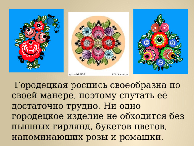  Городецкая роспись своеобразна по своей манере, поэтому спутать её достаточно трудно. Ни одно городецкое изделие не обходится без пышных гирлянд, букетов цветов, напоминающих розы и ромашки. 
