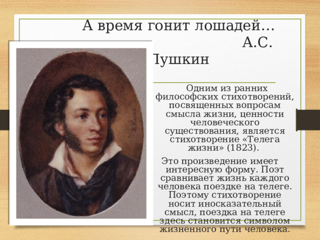А время гонит лошадей…  А.С. Пушкин  Одним из ранних философских стихотворений, посвященных вопросам смысла жизни, ценности человеческого существования, является стихотворение «Телега жизни» (1823). Это произведение имеет интересную форму. Поэт сравнивает жизнь каждого человека поездке на телеге. Поэтому стихотворение носит иносказательный смысл, поездка на телеге здесь становится символом жизненного пути человека. 