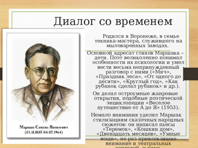  Диалог со временем  Родился в Воронеже, в семье техника-мастера, служившего на мыловаренных заводах. Основной адресат стихов Маршака – дети. Поэт великолепно понимал особенности их психологии и умел вести весьма непринужденный разговор с ними («Мяч», «Праздник леса», «От одного до десяти», «Круглый год», «Как рубанок сделал рубанок» и др.). Он делал остроумные жанровые открытия, подобные поэтической энциклопедии «Веселое путешествие от А до Я» (1953).  Немало внимания уделял Маршак стилизациям сказочных народных сюжетов: он написал пьесы «Теремок», «Кошкин дом», «Двенадцать месяцев», «Умные вещи», не раз привлекавшие внимание и театральных деятелей, и кино-мультипликаторов. 