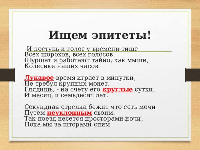 Ищем эпитеты!  И поступь и голос у времени тише  Всех шорохов, всех голосов.  Шуршат и работают тайно, как мыши,  Колесики наших часов.   Лукавое время играет в минутки,  Не требуя крупных монет.  Глядишь, - на счету его круглые  сутки,  И месяц, и семьдесят лет.   Секундная стрелка бежит что есть мочи  Путем неуклонным своим.  Так поезд несется просторами ночи,  Пока мы за шторами спим.     