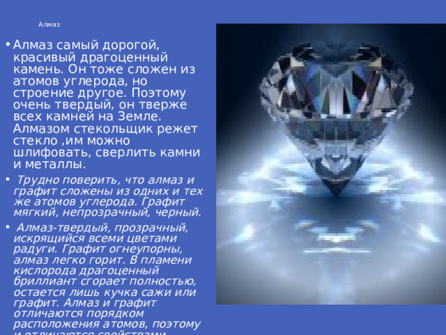 Алмаз Алмаз самый дорогой, красивый драгоценный камень. Он тоже сложен из атомов углерода, но строение другое. Поэтому очень твердый, он тверже всех камней на Земле. Алмазом стекольщик режет стекло ,им можно шлифовать, сверлить камни и металлы.  Трудно поверить, что алмаз и графит сложены из одних и тех же атомов углерода. Графит мягкий, непрозрачный, черный.  Алмаз-твердый, прозрачный, искрящийся всеми цветами радуги. Графит огнеупорны, алмаз легко горит. В пламени кислорода драгоценный бриллиант сгорает полностью, остается лишь кучка сажи или графит. Алмаз и графит отличаются порядком расположения атомов, поэтому и отличаются свойствами.