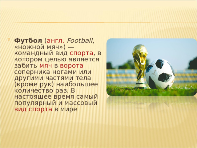 Футбол ( англ.  Football , «ножной мяч») — командный вид спорта , в котором целью является забить мяч в ворота соперника ногами или другими частями тела (кроме рук) наибольшее количество раз. В настоящее время самый популярный и массовый вид спорта в мире Футбол ( англ.  Football , «ножной мяч») — командный вид спорта , в котором целью является забить мяч в ворота соперника ногами или другими частями тела (кроме рук) наибольшее количество раз. В настоящее время самый популярный и массовый вид спорта в мире 