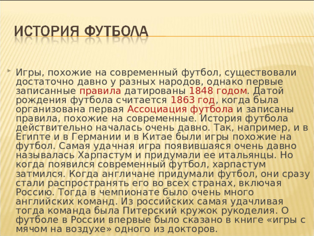 Игры, похожие на современный футбол, существовали достаточно давно у разных народов, однако первые записанные правила  датированы 1848 годом . Датой рождения футбола считается 1863 год , когда была организована первая Ассоциация футбола и записаны правила, похожие на современные. История футбола действительно началась очень давно. Так, например, и в Египте и в Германии и в Китае были игры похожие на футбол. Самая удачная игра появившаяся очень давно называлась Харпастум и придумали ее итальянцы. Но когда появился современный футбол, харпастум затмился. Когда англичане придумали футбол, они сразу стали распространять его во всех странах, включая Россию. Тогда в чемпионате было очень много английских команд. Из российских самая удачливая тогда команда была Питерский кружок рукоделия. О футболе в России впервые было сказано в книге «игры с мячом на воздухе» одного из докторов. 