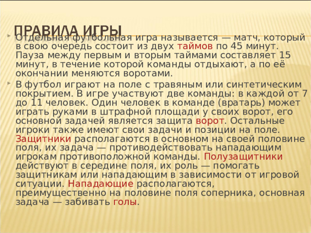 Отдельная футбольная игра называется — матч, который в свою очередь состоит из двух таймов по 45 минут. Пауза между первым и вторым таймами составляет 15 минут, в течение которой команды отдыхают, а по её окончании меняются воротами. В футбол играют на поле с травяным или синтетическим покрытием. В игре участвуют две команды: в каждой от 7 до 11 человек. Один человек в команде ( вратарь ) может играть руками в штрафной площади у своих ворот, его основной задачей является защита ворот . Остальные игроки также имеют свои задачи и позиции на поле. Защитники располагаются в основном на своей половине поля, их задача — противодействовать нападающим игрокам противоположной команды. Полузащитники действуют в середине поля, их роль — помогать защитникам или нападающим в зависимости от игровой ситуации. Нападающие располагаются, преимущественно на половине поля соперника, основная задача — забивать голы .  