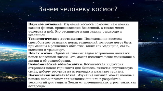 Зачем человеку космос? Научное познание : Изучение космоса помогает нам понять законы физики, происхождение Вселенной, а также место человека в ней. Это расширяет наши знания о природе и вселенной. Технологические достижения : Исследования космоса способствуют развитию новых технологий, которые могут быть применены в различных областях, таких как медицина, связь, экология и транспорт. Поиск жизни : Одной из главных задач астрономии является поиск внеземной жизни. Это может изменить наше понимание о жизни и её разнообразии. Экономические возможности : Космическая индустрия открывает новые горизонты для бизнеса, включая спутниковую связь, добычу ресурсов на астероидах и развитие туризма. Выживание человечества : Изучение космоса может помочь в поиске новых планет для колонизации или в разработке технологий для защиты Земли от потенциальных угроз, таких как астероиды. 