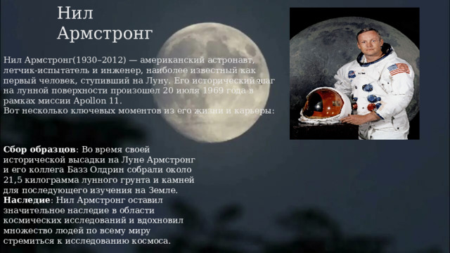 Нил Армстронг Нил Армстронг(1930–2012) — американский астронавт, летчик-испытатель и инженер, наиболее известный как первый человек, ступивший на Луну. Его исторический шаг на лунной поверхности произошел 20 июля 1969 года в рамках миссии Apollon 11.  Вот несколько ключевых моментов из его жизни и карьеры:   Сбор образцов : Во время своей исторической высадки на Луне Армстронг и его коллега Базз Олдрин собрали около 21,5 килограмма лунного грунта и камней для последующего изучения на Земле. Наследие : Нил Армстронг оставил значительное наследие в области космических исследований и вдохновил множество людей по всему миру стремиться к исследованию космоса. 
