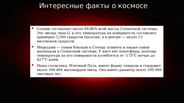 Интересные факты о космосе Солнце составляет около 99,86% всей массы Солнечной системы. Это звезда типа G, и его температура на поверхности составляет примерно 5,500 градусов Цельсия, а в центре — около 15 миллионов градусов. Меркурий — самая близкая к Солнцу планета и также самая маленькая в Солнечной системе. У него нет атмосферы, поэтому температура на его поверхности колеблется от -173°C ночью до 427°C днем. Наша галактика, Млечный Путь, имеет форму спирали и содержит около 100-400 миллиардов звезд. Она имеет диаметр около 100 000 световых лет. 