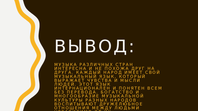 Вывод: МУЗЫКА РАЗЛИЧНЫХ СТРАН ИНТЕРЕСНА И НЕ ПОХОЖА ДРУГ НА ДРУГА. КАЖДЫЙ НАРОД ИМЕЕТ СВОЙ МУЗЫКАЛЬНЫЙ ЯЗЫК, КОТОРЫЙ ВЫРАЖАЕТ ЧУВСТВА И МЫСЛИ ЛЮДЕЙ. ЭТОТ ЯЗЫК ИНТЕРНАЦИОНАЛЕН И ПОНЯТЕН ВСЕМ БЕЗ ПЕРЕВОДА. БОГАТСТВО И МНОГООБРАЗИЕ МУЗЫКАЛЬНОЙ КУЛЬТУРЫ РАЗНЫХ НАРОДОВ ВОСПИТЫВАЮТ ДРУЖЕЛЮБНОЕ ОТНОШЕНИЯ МЕЖДУ ЛЮДЬМИ НЕЗАВИСИМО ОТ ИХ НАЦИОНАЛЬНОСТИ .  